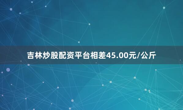 吉林炒股配资平台相差45.00元/公斤